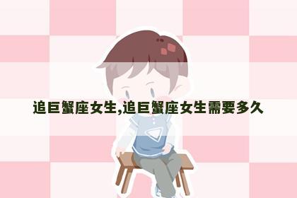 追巨蟹座女生,追巨蟹座女生需要多久