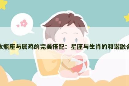 水瓶座与属鸡的完美搭配：星座与生肖的和谐融合