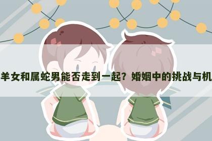 属羊女和属蛇男能否走到一起？婚姻中的挑战与机遇