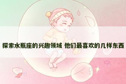 探索水瓶座的兴趣领域 他们最喜欢的几样东西